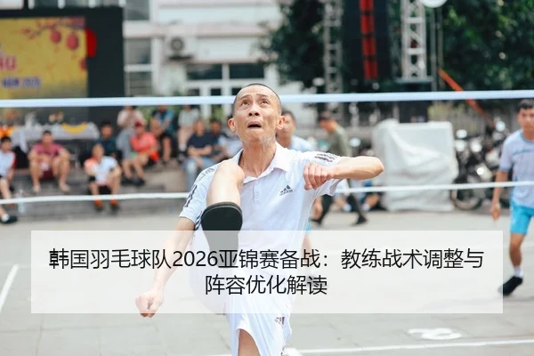 韩国羽毛球队2026亚锦赛备战：教练战术调整与阵容优化解读