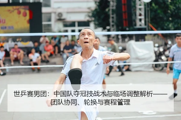 世乒赛男团：中国队夺冠技战术与临场调整解析——团队协同、轮换与赛程管理