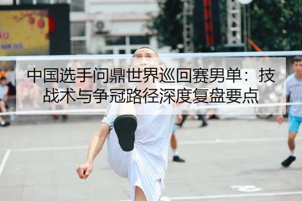 中国选手问鼎世界巡回赛男单：技战术与争冠路径深度复盘要点