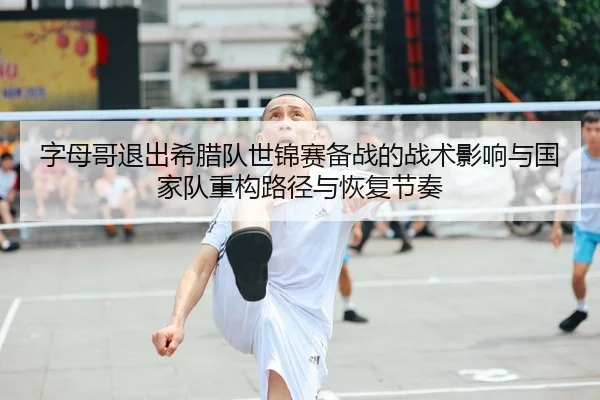 字母哥退出希腊队世锦赛备战的战术影响与国家队重构路径与恢复节奏